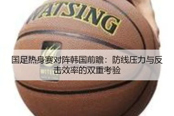 国足热身赛对阵韩国前瞻：防线压力与反击效率的双重考验